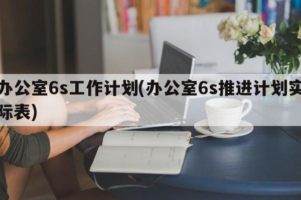 办公室6s工作计划(办公室6s推进计划实际表)